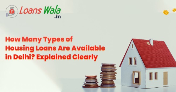 How Many Types of Housing Loans Are Available in Delhi? Explained Clearly